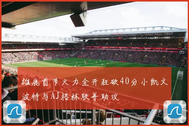 雄鹿首节火力全开狂砍40分小凯文波特与AJ格林联手助攻