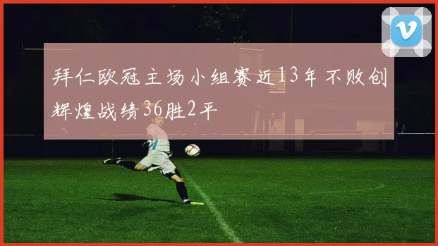 拜仁欧冠主场小组赛近13年不败创辉煌战绩36胜2平