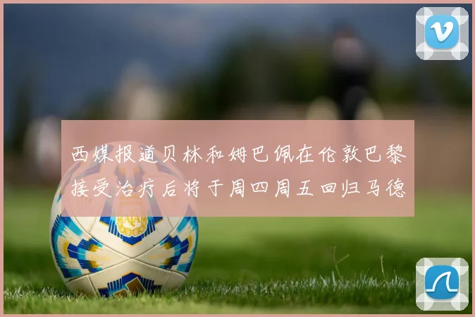 西媒报道贝林和姆巴佩在伦敦巴黎接受治疗后将于周四周五回归马德里
