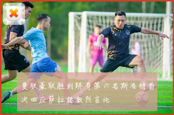 曼联豪取胜利跻身第六名斯洛特首次回应萨拉赫激烈言论