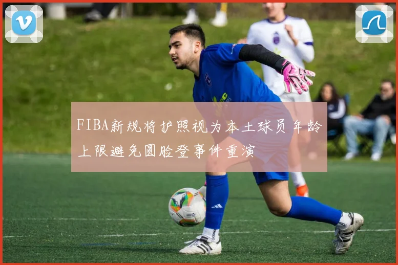FIBA新规将护照视为本土球员年龄上限避免圆脸登事件重演