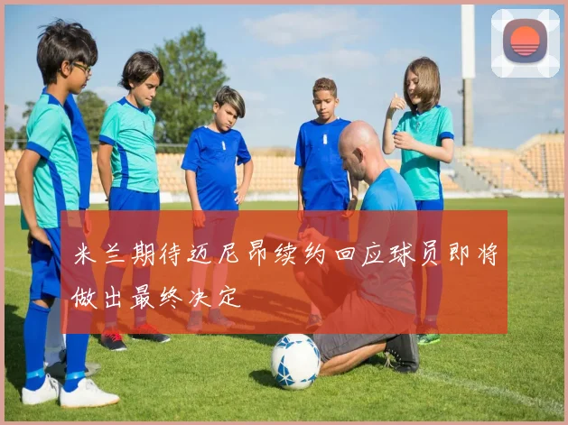 米兰期待迈尼昂续约回应球员即将做出最终决定
