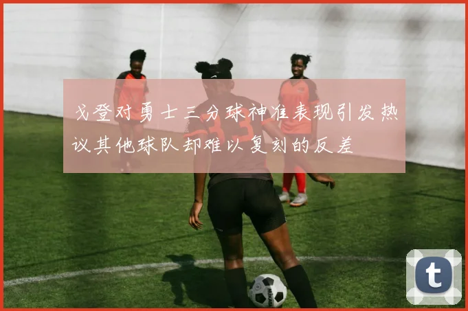 戈登对勇士三分球神准表现引发热议其他球队却难以复刻的反差