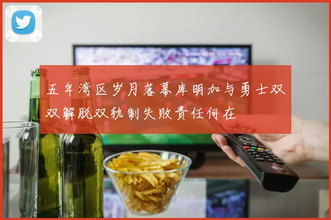 五年湾区岁月落幕库明加与勇士双双解脱双轨制失败责任何在