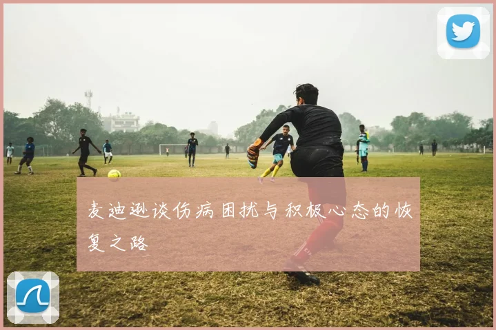 麦迪逊谈伤病困扰与积极心态的恢复之路
