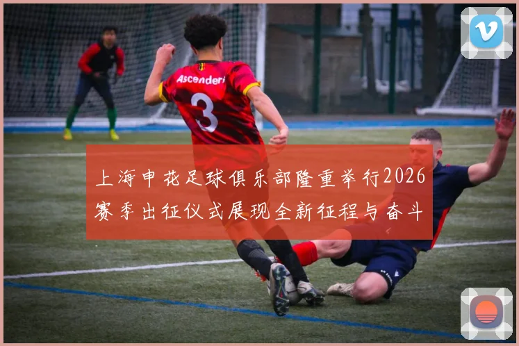 上海申花足球俱乐部隆重举行2026赛季出征仪式展现全新征程与奋斗目标