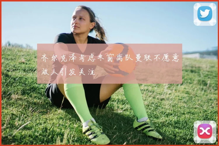 齐尔克泽考虑冬窗离队曼联不愿意放人引发关注