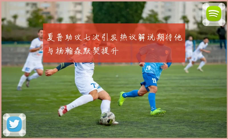 夏普助攻七次引发热议解说期待他与杨瀚森默契提升