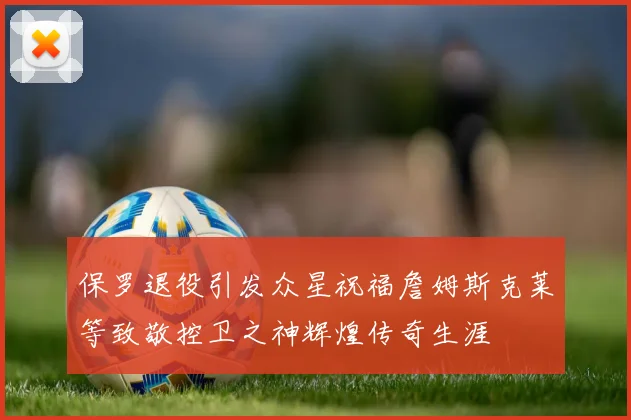 保罗退役引发众星祝福詹姆斯克莱等致敬控卫之神辉煌传奇生涯