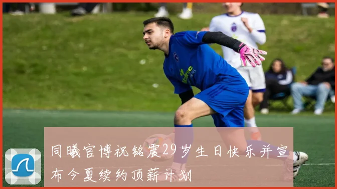 同曦官博祝铭震29岁生日快乐并宣布今夏续约顶薪计划