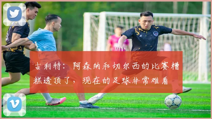 古利特：阿森纳和切尔西的比赛糟糕透顶了，现在的足球非常难看