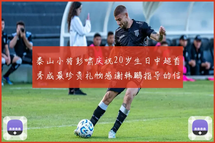 泰山小将彭啸庆祝20岁生日中超首秀成最珍贵礼物感谢韩鹏指导的信任与支持