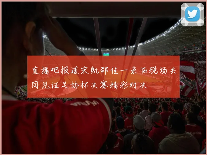 直播吧报道宋凯邵佳一亲临现场共同见证足协杯决赛精彩对决