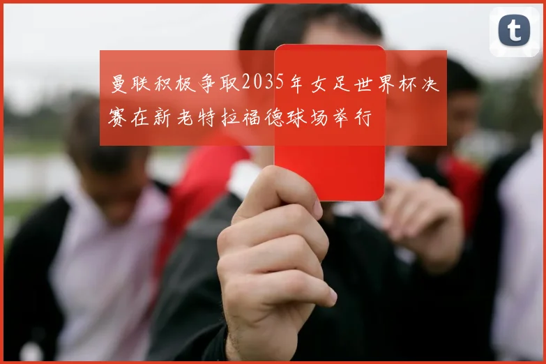曼联积极争取2035年女足世界杯决赛在新老特拉福德球场举行