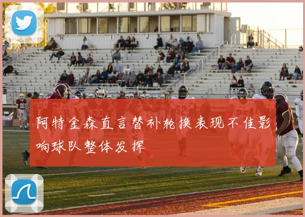 阿特金森直言替补轮换表现不佳影响球队整体发挥