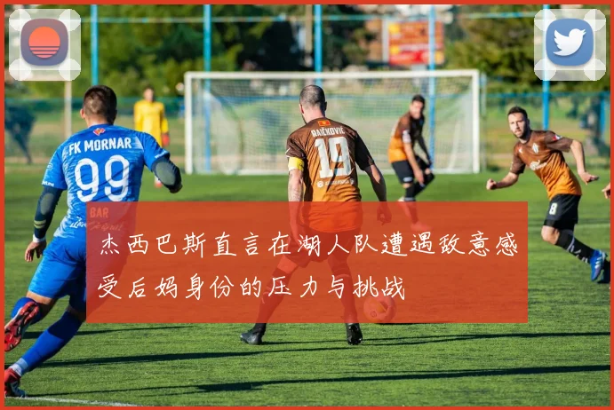杰西巴斯直言在湖人队遭遇敌意感受后妈身份的压力与挑战