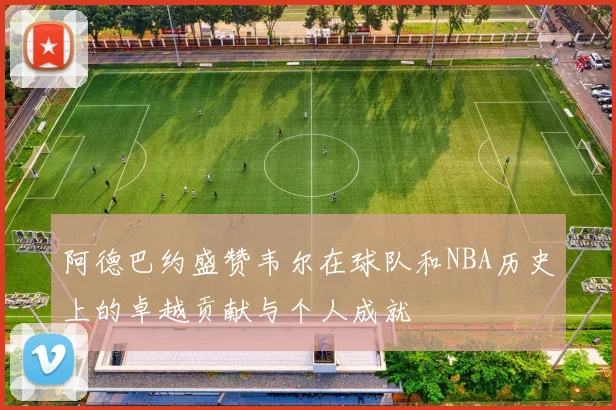 阿德巴约盛赞韦尔在球队和NBA历史上的卓越贡献与个人成就