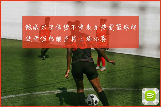 鲍威尔谈伤势不重表示热爱篮球即使带伤也能坚持上场比赛