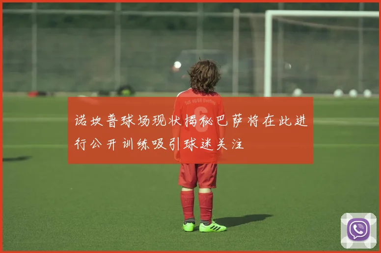 诺坎普球场现状揭秘巴萨将在此进行公开训练吸引球迷关注